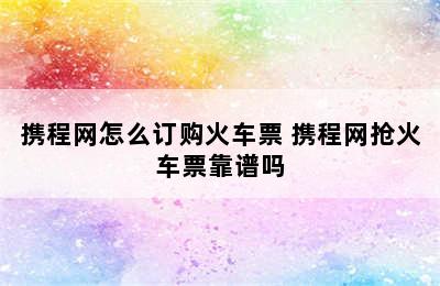 携程网怎么订购火车票 携程网抢火车票靠谱吗